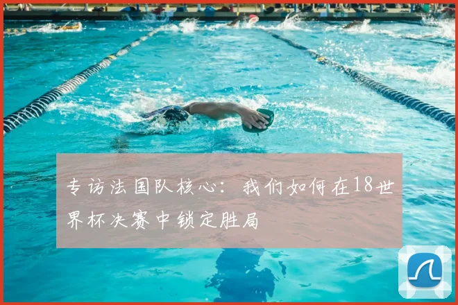 专访法国队核心：我们如何在18世界杯决赛中锁定胜局