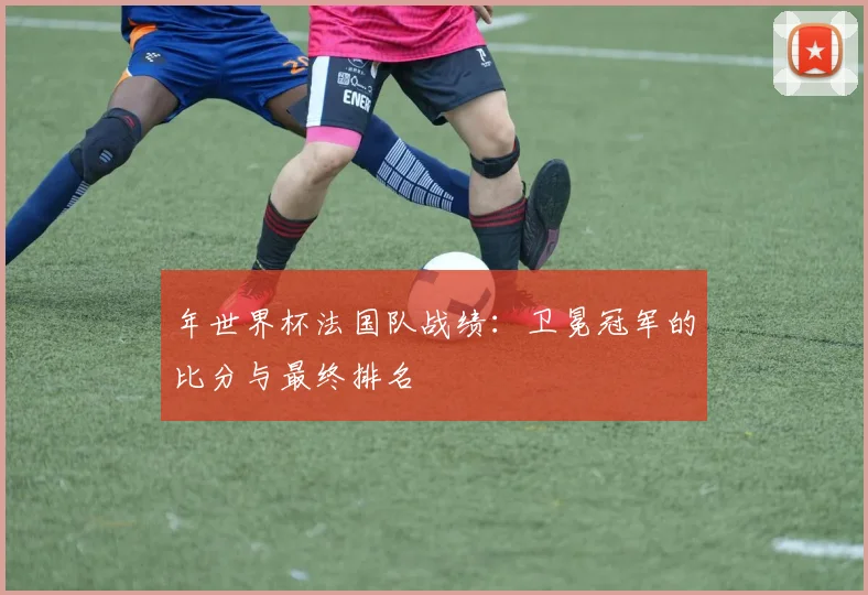 年世界杯法国队战绩：卫冕冠军的比分与最终排名
