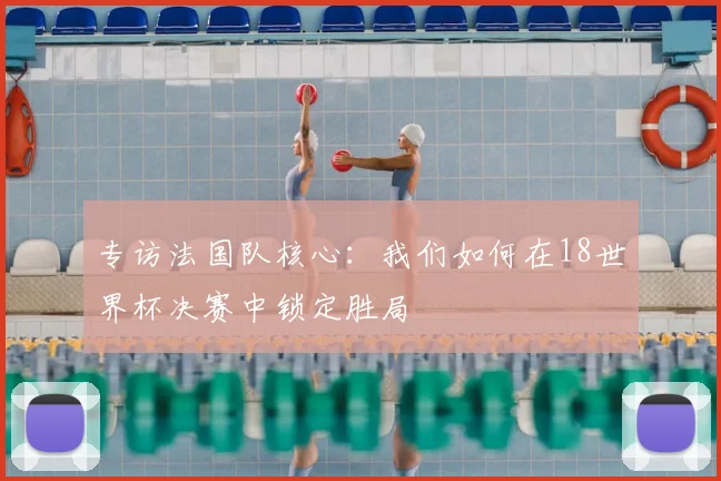 专访法国队核心：我们如何在18世界杯决赛中锁定胜局