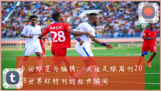专访球星与编辑：共话足球周刊2018世界杯特刊的经典瞬间