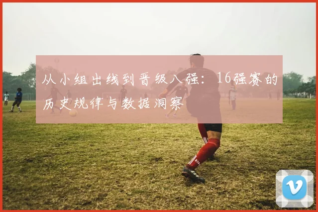 从小组出线到晋级八强:16强赛的历史规律与数据洞察