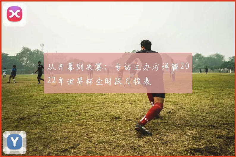 从开幕到决赛：专访主办方详解2022年世界杯全时段日程表