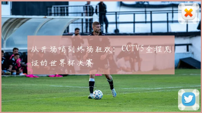 从开场哨到终场狂欢：CCTV5全程见证的世界杯决赛