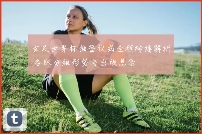 女足世界杯抽签仪式全程转播解析 各队分组形势与出线悬念