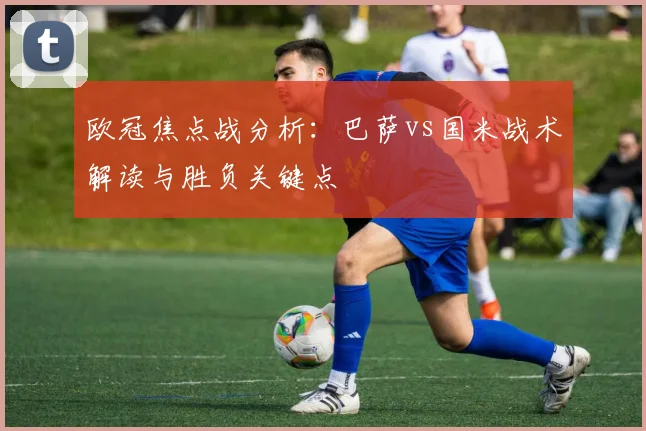 欧冠焦点战分析：巴萨vs国米战术解读与胜负关键点