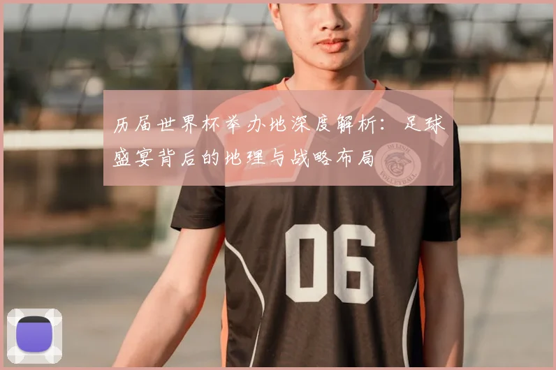 历届世界杯举办地深度解析：足球盛宴背后的地理与战略布局