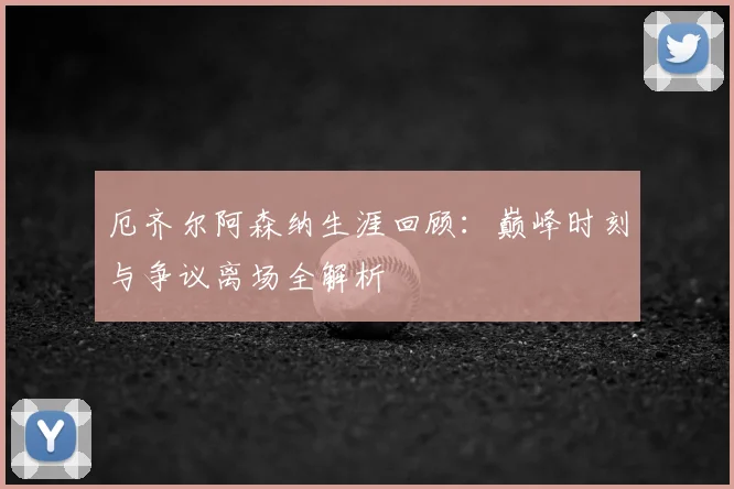 厄齐尔阿森纳生涯回顾:巅峰时刻与争议离场全解析