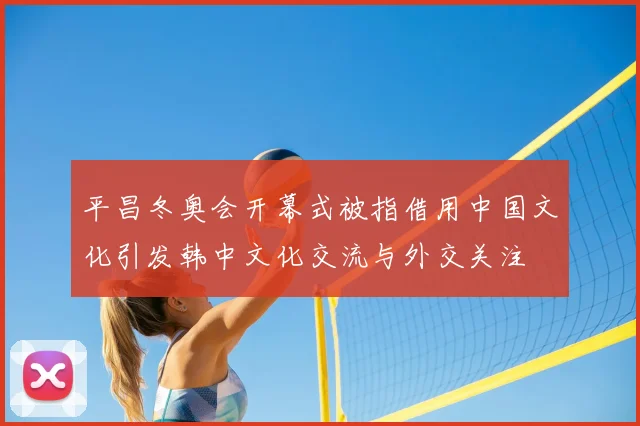 平昌冬奥会开幕式被指借用中国文化引发韩中文化交流与外交关注