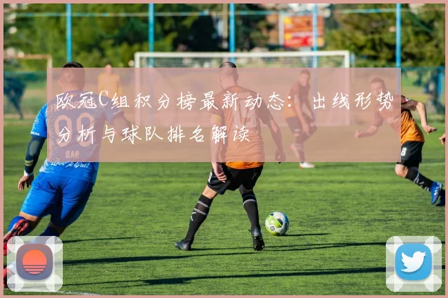 欧冠C组积分榜最新动态：出线形势分析与球队排名解读
