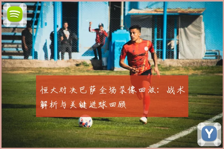 恒大对决巴萨全场录像回放：战术解析与关键进球回顾