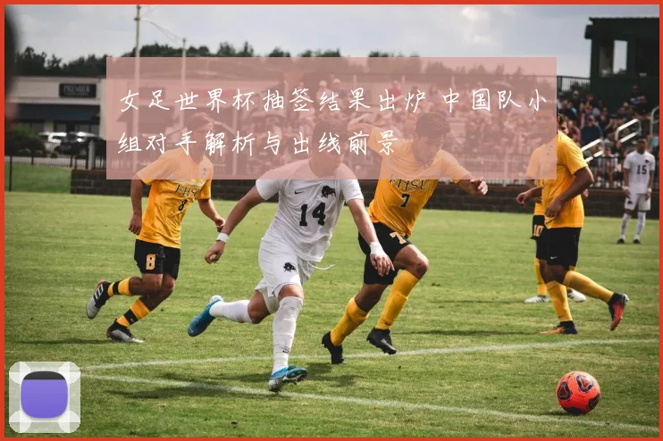 女足世界杯抽签结果出炉 中国队小组对手解析与出线前景