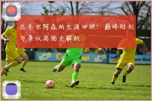 厄齐尔阿森纳生涯回顾：巅峰时刻与争议离场全解析