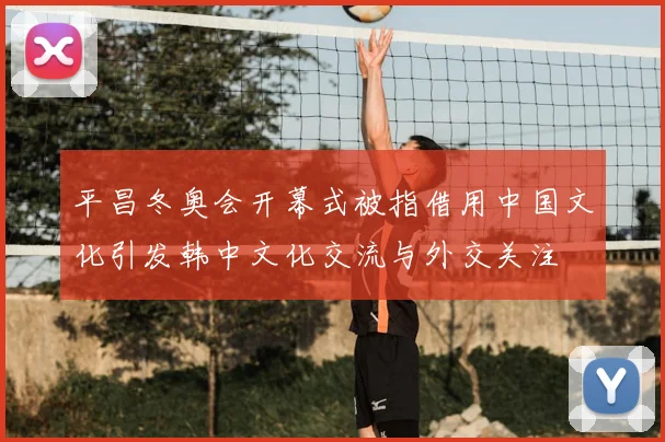 平昌冬奥会开幕式被指借用中国文化引发韩中文化交流与外交关注