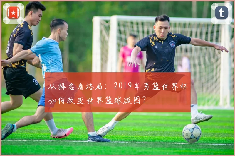 从排名看格局：2019年男篮世界杯如何改变世界篮球版图？