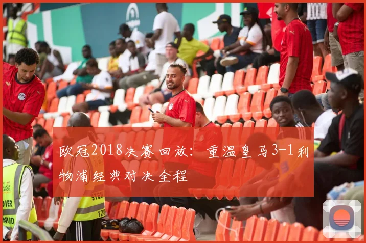 欧冠2018决赛回放：重温皇马3-1利物浦经典对决全程