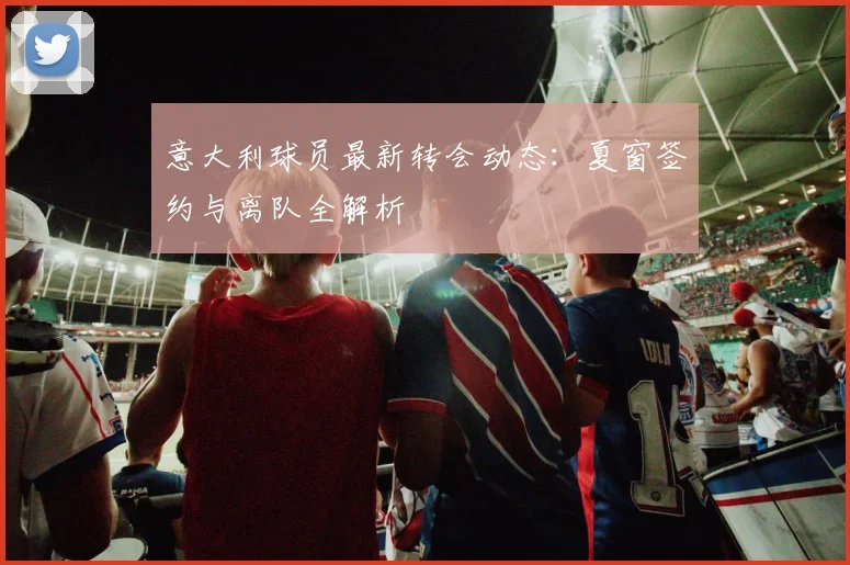 意大利球员最新转会动态:夏窗签约与离队全解析