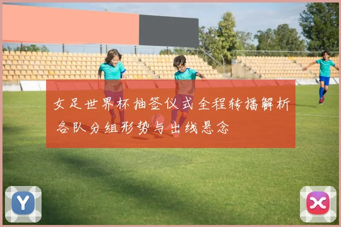 女足世界杯抽签仪式全程转播解析 各队分组形势与出线悬念