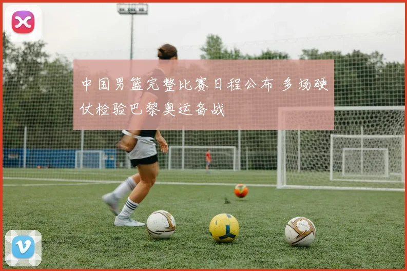 中国男篮完整比赛日程公布 多场硬仗检验巴黎奥运备战