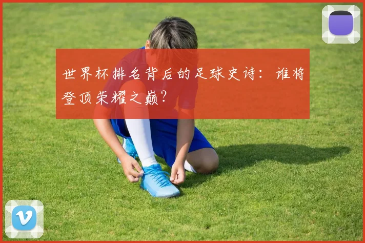世界杯排名背后的足球史诗：谁将登顶荣耀之巅？