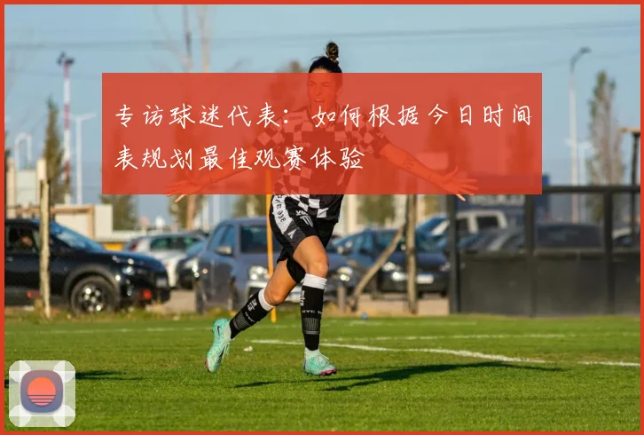 专访球迷代表：如何根据今日时间表规划最佳观赛体验